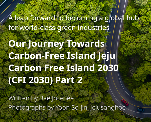 A leap forward to becoming a global hub for world-class green industries 'Our Journey Towards Carbon-Free Island Jeju CFI 2030(Carbon Free Island 2030) 2부/ Written by Bae Joo-hee / Photographs by Yoon So-jin, Jejusanghoe